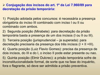  Conjugação dos incisos do art. 1º da Lei 7.960/89 para
decretação da prisão temporária:

1) Posição adotada pelos concursos: é necessária a presença
obrigatória do inciso III combinado com inciso I ou II ou
combinado com ambos.
2) Segunda posição (Mirabete): para decretação da prisão
temporária basta a presença de um dos incisos (I ou II ou III).
3) Terceira posição (jurisprudencial – ja superada): para
decretação precisaria da presença dos três incisos (I + II +III).
4) Quarta posição (Luiz Flavio Gomes): precisa da presença de
dois incisos, do III e do I, o inciso II pode estar presente ou nao.
5) Quinta posição (Elmir Dulcrec): a prisão temporária sofre de
inconstitucionalidade formal, de sorte que na fase do inquérito,
fora o flagrante, só deve ser admitida a prisão preventiva.
 