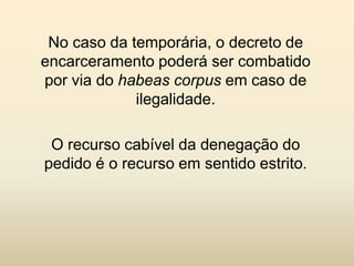 No caso da temporária, o decreto de
encarceramento poderá ser combatido
por via do habeas corpus em caso de
             ilegalidade.

 O recurso cabível da denegação do
pedido é o recurso em sentido estrito.
 