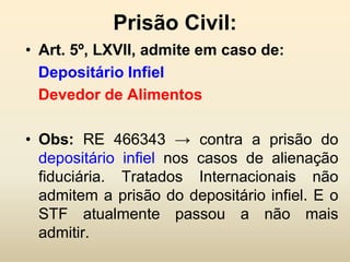 Prisão Civil:
• Art. 5º, LXVII, admite em caso de:
  Depositário Infiel
  Devedor de Alimentos

• Obs: RE 466343 → contra a prisão do
  depositário infiel nos casos de alienação
  fiduciária. Tratados Internacionais não
  admitem a prisão do depositário infiel. E o
  STF atualmente passou a não mais
  admitir.
 