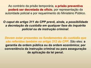 Ao contrário da prisão temporária, a prisão preventiva
   poderá ser decretada de ofício, por representação da
 autoridade policial e por requerimento do Ministério Público.

O caput do artigo 311 do CPP prevê, ainda, a possibilidade
 a decretação da custódia em qualquer fase do inquérito
            policial ou da instrução criminal.

 Devem estar presentes os fundamentos da custódia que
  são referidos também no artigo 312 do CPP. São eles: a
 garantia da ordem pública ou da ordem econômica; por
 conveniência da instrução criminal ou para asseguração
                 de aplicação da lei penal.
 