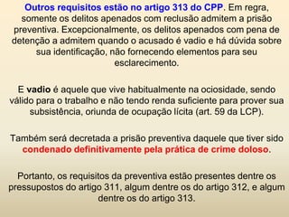 Outros requisitos estão no artigo 313 do CPP. Em regra,
  somente os delitos apenados com reclusão admitem a prisão
preventiva. Excepcionalmente, os delitos apenados com pena de
detenção a admitem quando o acusado é vadio e há dúvida sobre
     sua identificação, não fornecendo elementos para seu
                         esclarecimento.

  E vadio é aquele que vive habitualmente na ociosidade, sendo
válido para o trabalho e não tendo renda suficiente para prover sua
     subsistência, oriunda de ocupação lícita (art. 59 da LCP).

Também será decretada a prisão preventiva daquele que tiver sido
  condenado definitivamente pela prática de crime doloso.

  Portanto, os requisitos da preventiva estão presentes dentre os
pressupostos do artigo 311, algum dentre os do artigo 312, e algum
                      dentre os do artigo 313.
 