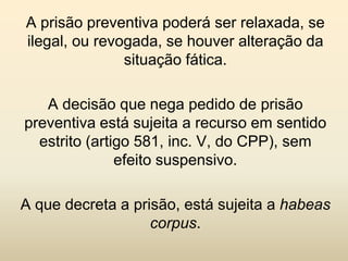 A prisão preventiva poderá ser relaxada, se
ilegal, ou revogada, se houver alteração da
               situação fática.

   A decisão que nega pedido de prisão
preventiva está sujeita a recurso em sentido
  estrito (artigo 581, inc. V, do CPP), sem
               efeito suspensivo.

A que decreta a prisão, está sujeita a habeas
                   corpus.
 
