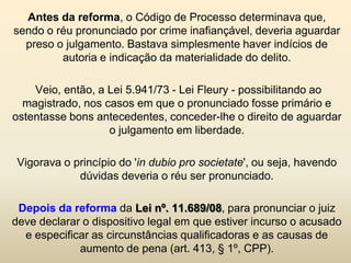 Antes da reforma, o Código de Processo determinava que,
sendo o réu pronunciado por crime inafiançável, deveria aguardar
  preso o julgamento. Bastava simplesmente haver indícios de
         autoria e indicação da materialidade do delito.

    Veio, então, a Lei 5.941/73 - Lei Fleury - possibilitando ao
  magistrado, nos casos em que o pronunciado fosse primário e
ostentasse bons antecedentes, conceder-lhe o direito de aguardar
                   o julgamento em liberdade.

 Vigorava o princípio do 'in dubio pro societate', ou seja, havendo
             dúvidas deveria o réu ser pronunciado.

 Depois da reforma da Lei nº. 11.689/08, para pronunciar o juiz
deve declarar o dispositivo legal em que estiver incurso o acusado
  e especificar as circunstâncias qualificadoras e as causas de
             aumento de pena (art. 413, § 1º, CPP).
 