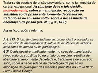 Trata-se de espécie de prisão provisória e, como tal, medida de
caráter excepcional. Assim, hoje deve o juiz decidir,
motivadamente, sobre a manutenção, revogação ou
substituição da prisão anteriormente decretada ou,
tratando-se de acusado solto, sobre a necessidade de
decretação da prisão (art. 413, § 3º, CPP).

Assim ficou, após a reforma:

Art. 413. O juiz, fundamentadamente, pronunciará o acusado, se
convencido da materialidade do fato e da existência de indícios
suficientes de autoria ou de participação.
§ 3º O juiz decidirá, motivadamente, no caso de manutenção,
revogação ou substituição da prisão ou medida restritiva de
liberdade anteriormente decretada e, tratando-se de acusado
solto, sobre a necessidade da decretação da prisão ou
imposição de quaisquer das medidas previstas no Título IX do
Livro I deste Código.
 