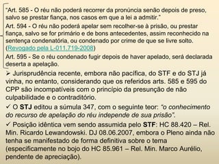 “Art. 585 - O réu não poderá recorrer da pronúncia senão depois de preso,
salvo se prestar fiança, nos casos em que a lei a admitir.”
Art. 594 - O réu não poderá apelar sem recolher-se à prisão, ou prestar
fiança, salvo se for primário e de bons antecedentes, assim reconhecido na
sentença condenatória, ou condenado por crime de que se livre solto.
(Revogado pela L-011.719-2008)
Art. 595 - Se o réu condenado fugir depois de haver apelado, será declarada
deserta a apelação.
 Jurisprudência recente, embora não pacífica, do STF e do STJ já
vinha, no entanto, considerando que os referidos arts. 585 e 595 do
CPP são incompatíveis com o princípio da presunção de não
culpabilidade e o contraditório.
 O STJ editou a súmula 347, com o seguinte teor: “o conhecimento
do recurso de apelação do réu independe de sua prisão”.
 Posição idêntica vem sendo assumida pelo STF: HC 88.420 – Rel.
Min. Ricardo Lewandowski. DJ 08.06.2007, embora o Pleno ainda não
tenha se manifestado de forma definitiva sobre o tema
(especificamente no bojo do HC 85.961 – Rel. Min. Marco Aurélio,
pendente de apreciação).
 