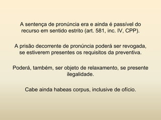 A sentença de pronúncia era e ainda é passível do
  recurso em sentido estrito (art. 581, inc. IV, CPP).

A prisão decorrente de pronúncia poderá ser revogada,
  se estiverem presentes os requisitos da preventiva.

Poderá, também, ser objeto de relaxamento, se presente
                     ilegalidade.

    Cabe ainda habeas corpus, inclusive de ofício.
 