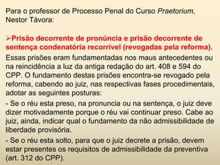 Para o professor de Processo Penal do Curso Praetorium,
Nestor Távora:

Prisão decorrente de pronúncia e prisão decorrente de
sentença condenatória recorrível (revogadas pela reforma).
Essas prisões eram fundamentadas nos maus antecedentes ou
na reincidência a luz da antiga redação do art. 408 e 594 do
CPP. O fundamento destas prisões encontra-se revogado pela
reforma, cabendo ao juiz, nas respectivas fases procedimentais,
adotar as seguintes posturas:
- Se o réu esta preso, na pronuncia ou na sentença, o juiz deve
dizer motivadamente porque o réu vai continuar preso. Cabe ao
juiz, ainda, indicar qual o fundamento da não admissibilidade de
liberdade provisória.
- Se o réu esta solto, para que o juiz decrete a prisão, devem
estar presentes os requisitos de admissibilidade da preventiva
(art. 312 do CPP).
 