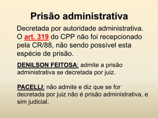 Prisão administrativa
Decretada por autoridade administrativa.
O art. 319 do CPP não foi recepcionado
pela CR/88, não sendo possível esta
espécie de prisão.
DENILSON FEITOSA: admite a prisão
administrativa se decretada por juiz.

PACELLI: não admite e diz que se for
decretada por juiz não é prisão administrativa, e
sim judicial.
 