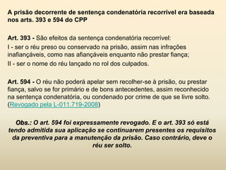 A prisão decorrente de sentença condenatória recorrível era baseada
nos arts. 393 e 594 do CPP

Art. 393 - São efeitos da sentença condenatória recorrível:
I - ser o réu preso ou conservado na prisão, assim nas infrações
inafiançáveis, como nas afiançáveis enquanto não prestar fiança;
II - ser o nome do réu lançado no rol dos culpados.

Art. 594 - O réu não poderá apelar sem recolher-se à prisão, ou prestar
fiança, salvo se for primário e de bons antecedentes, assim reconhecido
na sentença condenatória, ou condenado por crime de que se livre solto.
(Revogado pela L-011.719-2008)

   Obs.: O art. 594 foi expressamente revogado. E o art. 393 só está
tendo admitida sua aplicação se continuarem presentes os requisitos
  da preventiva para a manutenção da prisão. Caso contrário, deve o
                              réu ser solto.
 