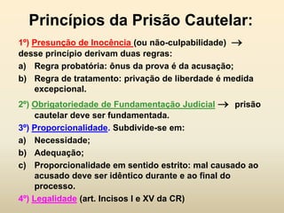 Princípios da Prisão Cautelar:
1º) Presunção de Inocência (ou não-culpabilidade) 
desse princípio derivam duas regras:
a) Regra probatória: ônus da prova é da acusação;
b) Regra de tratamento: privação de liberdade é medida
    excepcional.
2º) Obrigatoriedade de Fundamentação Judicial  prisão
     cautelar deve ser fundamentada.
3º) Proporcionalidade. Subdivide-se em:
a) Necessidade;
b) Adequação;
c) Proporcionalidade em sentido estrito: mal causado ao
     acusado deve ser idêntico durante e ao final do
     processo.
4º) Legalidade (art. Incisos I e XV da CR)
 