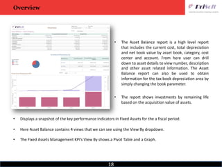 18
Overview
• The Asset Balance report is a high level report
that includes the current cost, total depreciation
and net book value by asset book, category, cost
center and account. From here user can drill
down to asset details to view number, description
and other asset related information. The Asset
Balance report can also be used to obtain
information for the tax book depreciation area by
simply changing the book parameter.
• The report shows investments by remaining life
based on the acquisition value of assets.
• Displays a snapshot of the key performance indicators in Fixed Assets for the a fiscal period.
• Here Asset Balance contains 4 views that we can see using the View By dropdown.
• The Fixed Assets Management KPI’s View By shows a Pivot Table and a Graph.
 