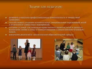 Задачи для педагогов:
 развивать социально-профессиональную компетентность и личностный
потенциал;
 способствовать созданию положительных эмоциональных переживаний детей
и родителей от совместных мероприятий;
 создание условий для социально-нравственного развития детей в процессе
воспитания любви к семье и взаимопонимания с самым близким человеком –
мамой;
 вовлечение родителей в воспитательно-образовательный процесс
 