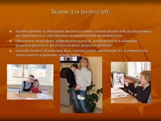 Задачи для родителей:
 активизировать и обогащать воспитательные умения родителей, поддерживать
их уверенность в собственных педагогических возможностях;
 обеспечить атмосферу доброжелательности, комфортности в общении:
родитель-родитель, родитель-педагог, родитель-ребенок;
 способствовать сближению всех членов семьи, вовлечение их в совместную
деятельность и решение общих задач.
 