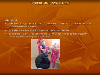 Ожидаемые результаты
для детей:
 приобретение детьми понятия о роли семьи и мамы в их жизни, милосердии
и заботе о маме и о семье;
 развитие познавательной активности, любознательности;
 расширять знания о празднике день матери, представление о профессиях
своих родителей и их роли в обществе
 