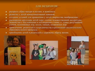 для педагогов:
 раскрыть образ матери в поэзии, в живописи;
 развитие у детей коммуникативных навыков;
 создание условий для проявления у детей творчества, воображения;
 расширение кругозора детей через чтение художественной литературы,
знакомство с пословицами и поговорками о маме, о семье, разучивание
стихов, пальчиковых игр, песен, танцев, подвижных игр;
 привлечение родителей к сотрудничеству в реализации воспитательно-
образовательного процесса;
 приобщение детей и родителей к здоровому образу жизни.
 