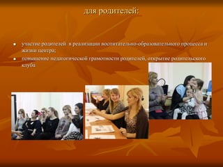 для родителей:
 участие родителей в реализации воспитательно-образовательного процесса и
жизни центра;
 повышение педагогической грамотности родителей, открытие родительского
клуба
 