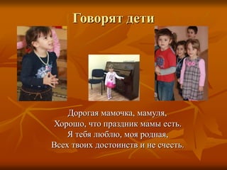 Говорят дети
Дорогая мамочка, мамуля,
Хорошо, что праздник мамы есть.
Я тебя люблю, моя родная,
Всех твоих достоинств и не счесть.
 