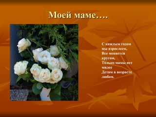 Моей маме….
С каждым годом
мы взрослеем,
Все меняется
кругом,
Только мамы нет
милее
Детям в возрасте
любом.
 