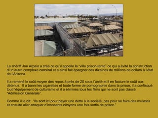 Le shériff Joe Arpaio a créé ce qu’il appelle la “ville prison-tente” ce qui a évité la construction d’un autre complexe carcéral et a ainsi fait épargner des dizaines de millions de dollars à l’état de l’Arizona.  Il a ramené le coût moyen des repas à près de 20 sous l’unité et il en facture le coût aux détenus.  Il a banni les cigarettes et toute forme de pornographie dans la prison, il a confisqué tout l’équipement de culturisme et il a éliminés tous les films qui ne sont pas classé “Admission Générale”.  Comme il le dit:  “Ils sont ici pour payer une dette à la société, pas pour se faire des muscles et ensuite aller attaquer d’innocents citoyens une fois sortis de prison.” 