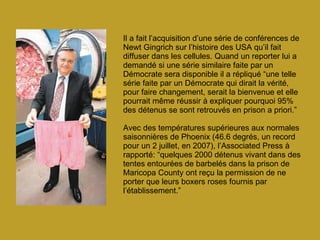 Il a fait l’acquisition d’une série de conférences de Newt Gingrich sur l’histoire des USA qu’il fait diffuser dans les cellules. Quand un reporter lui a demandé si une série similaire faite par un Démocrate sera disponible il a répliqué “une telle série faite par un Démocrate qui dirait la vérité, pour faire changement, serait la bienvenue et elle pourrait même réussir à expliquer pourquoi 95% des détenus se sont retrouvés en prison a priori.” Avec des températures supérieures aux normales saisonnières de Phoenix (46.6 degrés, un record pour un 2 juillet, en 2007), l’Associated Press à rapporté: “quelques 2000 détenus vivant dans des tentes entourées de barbelés dans la prison de Maricopa County ont reçu la permission de ne porter que leurs boxers roses fournis par l’établissement.”   