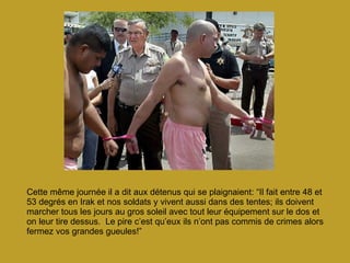 Cette même journée il a dit aux détenus qui se plaignaient: “Il fait entre 48 et 53 degrés en Irak et nos soldats y vivent aussi dans des tentes; ils doivent marcher tous les jours au gros soleil avec tout leur équipement sur le dos et on leur tire dessus.  Le pire c’est qu’eux ils n’ont pas commis de crimes alors fermez vos grandes gueules!” 