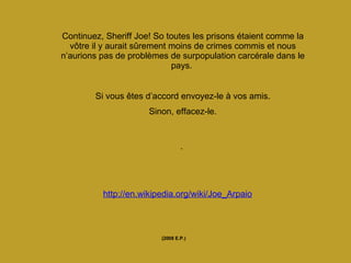 Continuez, Sheriff Joe! So toutes les prisons étaient comme la vôtre il y aurait sûrement moins de crimes commis et nous n’aurions pas de problèmes de surpopulation carcérale dans le pays.   Si vous êtes d’accord envoyez-le à vos amis. Sinon, effacez-le. .  (2008 E.P.) http://en.wikipedia.org/wiki/Joe_Arpaio 
