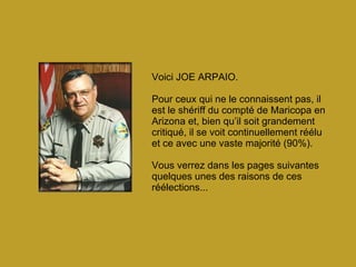 Voici JOE ARPAIO. Pour ceux qui ne le connaissent pas, il est le shériff du compté de Maricopa en Arizona et, bien qu’il soit grandement critiqué, il se voit continuellement réélu et ce avec une vaste majorité (90%). Vous verrez dans les pages suivantes quelques unes des raisons de ces réélections... 