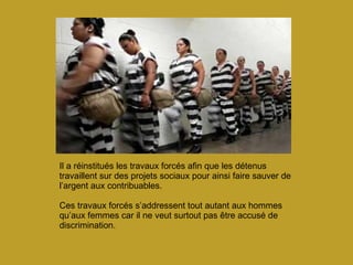 Il a réinstitués les travaux forcés afin que les détenus travaillent sur des projets sociaux pour ainsi faire sauver de l’argent aux contribuables.   Ces travaux forcés s’addressent tout autant aux hommes qu’aux femmes car il ne veut surtout pas être accusé de discrimination. 