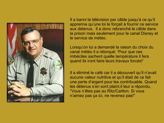 Il a banni la télévision par câble jusqu’à ce qu’il apprenne qu’une loi le forçait à fournir ce service aux détenus.  Il a donc rebranché le câble dans la prison mais seulement pour le canal Disney et le service de météo. Lorsqu’on lui a demandé la raison du choix du canal météo il a rétorqué: ‘Pour que ces imbéciles sachent quelle température il fera quand ils iront faire leurs travaux forcés!' Il a éliminé le café car il a découvert qu’il n’avait aucune valeur nutritive et qu’il était de ce fait une perte d’argent pour les contribuable. Quand les détenus s’en sont plaint,il leur a répondu, “Vous n’êtes pas au Ritz/Carlton. Si vous n’aimez pas ça ici, ne revenez pas!”   