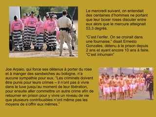 Le mercredi suivant, on entendait des centaines d’hommes ne portant que leur boxer roses discuter entre eux alors que le mercure atteignait 53.3 degrés. “ C’est l’enfer. On se croirait dans une fournaise,” disait Ernesto Gonzales, détenu à la prison depuis 2 ans et ayant encore 10 ans à faire. “C’est inhumain” Joe Arpaio, qui force ses détenus à porter du rose et à manger des sandwiches au bologne, n’a aucune sympathie pour eux. “Les criminels doivent être punis pour leurs crimes – il n’ont pas à vivre dans le luxe jusqu’au moment de leur libération, pour ensuite aller commettre un autre crime afin de retourner en prison pour y vivre un niveau de vie que plusieurs contribuables n’ont même pas les moyens de s’offrir eux mêmes.” 