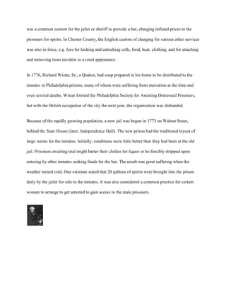 was a common custom for the jailer or sheriff to provide a bar, charging inflated prices to the
prisoners for spirits. In Chester County, the English custom of charging for various other services
was also in force, e.g. fees for locking and unlocking cells, food, heat, clothing, and for attaching
and removing irons incident to a court appearance.
In 1776, Richard Wistar, Sr., a Quaker, had soup prepared in his home to be distributed to the
inmates in Philadelphia prisons, many of whom were suffering from starvation at the time and
even several deaths. Wistar formed the Philadelphia Society for Assisting Distressed Prisoners,
but with the British occupation of the city the next year, the organization was disbanded.
Because of the rapidly growing population, a new jail was begun in 1773 on Walnut Street,
behind the State House (later, Independence Hall). The new prison had the traditional layout of
large rooms for the inmates. Initially, conditions were little better than they had been at the old
jail. Prisoners awaiting trial might barter their clothes for liquor or be forcibly stripped upon
entering by other inmates seeking funds for the bar. The result was great suffering when the
weather turned cold. One estimate stated that 20 gallons of spirits were brought into the prison
daily by the jailer for sale to the inmates. It was also considered a common practice for certain
women to arrange to get arrested to gain access to the male prisoners.
 
