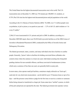 The United States has the highest documented incarceration rate in the world. The U.S.
incarceration rate on December 31, 2008 was 754 inmates per 100,000 U.S. residents, or
0.75%.The USA also has the highest total documented prison and jail population in the world.
According to the U.S. Bureau of Justice Statistics (BJS): "In 2008, over 7.3 million people were
on probation, in jail or prison, or on parole at year-end — 3.2% of all U.S. adult residents or 1 in
every 31 adults."
2,304,115 were incarcerated in U.S. prisons and jails in 2008. In addition, according to a
December 2009 BJS report, there were 92,854 held in juvenile facilities as of the 2006 Census of
Juveniles in Residential Placement (CJRP), conducted by the Office of Juvenile Justice and
Delinquency Prevention.
The federal government, states, counties, and many individual cities have facilities to confine
people. Generally, "prison" refers to facilities for holding convicted felons (offenders who
commit crimes where the sentence is at least one year). Individuals awaiting trial, being held
pending citations for non-custodial offenses, and those convicted of misdemeanors (crimes
which carry a sentence of less than one year), are generally held in county jails.
In most states, cities operate small jail facilities, sometimes simply referred to as "lock-ups",
used only for very short-term incarceration—can be held for up to 72 business hours or up to five
days—until the prisoner comes before a judge for the first time or receives a citation or summons
before being released or transferred to a larger jail. Some states have "unified" systems, in which
all the jails and prisons are operated by the state. The federal government also operates various
 