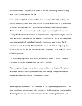 short history, there is a long tradition of inmates in state and federal-run prisons undertaking
active employment in prison for low pay.
Some advantages of private prisons have been cited. These include flexibility, including the
ability to terminate a contract more easily and cost-effectively than it would be to close down a
government prison and lay off civil servants in the event of a decline in prison population.
Private prisons also have an incentive to look for ways to save on costs; for instance, Travis
Snelling of the Corrections Corporation of America notes that his prisons are designed to save on
labor, which represents 70% of the total costs over the useful life of a prison. This is particularly
important given that posts must often be manned 24 hours a day, requiring more than five
employees to cover all the shifts. Snelling estimates: "If you can eliminate one post by your
architectural design, just one, that'll save you well over $100,000 in a given marketplace, as far
as labor is concerned."
The three leading corporations in the private prison business in the U.S. are the Corrections
Corporation of America, the GEO Group, and Cornell Companies.
Private companies which provide services to prisons combine in the American Correctional
Association, which advocates legislation favorable to the industry. Such private companies
comprise what has been termed the Prison-industrial complex.
American prisons and jails held 2,304,115 inmates in 2008. Approximately one in every 18 men
in the United States is behind bars or being monitored. A significantly greater percentage of the
American population is in some form of correctional control even though crime rates have
 