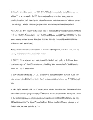 declined by about 25 percent from 1988-2008. 70% of prisoners in the United States are non-
whites.[12]
In recent decades the U.S. has experienced a surge in its prison population,
quadrupling since 1980, partially as a result of mandated sentences that came about during the
"war on drugs." Violent crime and property crime have declined since the early 1990s.
As of 2004, the three states with the lowest ratio of imprisoned to civilian population are Maine
(148 per 100,000), Minnesota (171 per 100,000), and Rhode Island (175 per 100,000). The three
states with the highest ratio are Louisiana (816 per 100,000), Texas (694 per 100,000), and
Mississippi (669 per 100,000).
Nearly one million of those incarcerated in state and federal prisons, as well as local jails, are
serving time for committing non-violent crimes.
In 2002, 93.2% of prisoners were male. About 10.4% of all black males in the United States
between the ages of 25 and 29 were sentenced and in prison, compared to 2.4% of Hispanic
males and 1.3% of white males
In 2005, about 1 out of every 136 U.S. residents was incarcerated either in prison or jail. The
total amount being 2,320,359, with 1,446,269 in state and federal prisons and 747,529 in local
jails
A 2005 report estimated that 27% of federal prison inmates are noncitizens, convicted of crimes
while in the country legally or illegally.[19]
However, federal prison inmates are only six percent
of the total incarcerated population; noncitizen populations in state and local prisons are more
difficult to establish. The World Prison Brief puts the total number of foreign prisoners in all
federal, state and local facilities at 5.9%
 