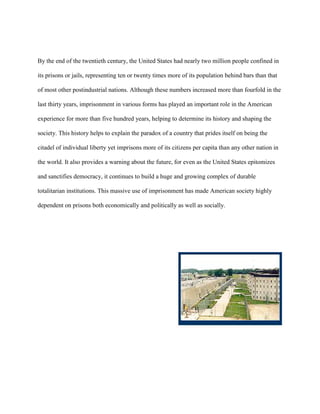 By the end of the twentieth century, the United States had nearly two million people confined in
its prisons or jails, representing ten or twenty times more of its population behind bars than that
of most other postindustrial nations. Although these numbers increased more than fourfold in the
last thirty years, imprisonment in various forms has played an important role in the American
experience for more than five hundred years, helping to determine its history and shaping the
society. This history helps to explain the paradox of a country that prides itself on being the
citadel of individual liberty yet imprisons more of its citizens per capita than any other nation in
the world. It also provides a warning about the future, for even as the United States epitomizes
and sanctifies democracy, it continues to build a huge and growing complex of durable
totalitarian institutions. This massive use of imprisonment has made American society highly
dependent on prisons both economically and politically as well as socially.
 