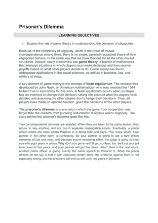 Prisoner’s Dilemma
LEARNING OBJECTIVES
 Explain the role of game theory in understanding the behavior of oligopolies
Because of the complexity of oligopoly, which is the result of mutual
interdependence among firms, there is no single, generally-accepted theory of how
oligopolies behave, in the same way that we have theories for all the other market
structures. Instead, many economists use game theory, a branch of mathematics
that analyzes situations in which players must make decisions and then receive
payoffs based on what other players decide to do. Game theory has found
widespread applications in the social sciences, as well as in business, law, and
military strategy.
A key element of game theory is the concept of Nash equilibrium. The concept was
developed by John Nash, an American mathematician who was awarded the 1994
Nobel Prize in economics for this work. A Nash equilibrium occurs when no player
has an incentive to change their decision, taking into account what the players have
decided and assuming the other players don’t change their decisions. Thus, all
players have made an optimal decision, given the decisions of the other players.
The prisoner’s dilemma is a scenario in which the gains from cooperation are
larger than the rewards from pursuing self-interest. It applies well to oligopoly. The
story behind the prisoner’s dilemma goes like this:
Two co-conspiratorial criminals are arrested. When they are taken to the police station, they
refuse to say anything and are put in separate interrogation rooms. Eventually, a police
officer enters the room where Prisoner A is being held and says: “You know what? Your
partner in the other room is confessing. So your partner is going to get a light prison
sentence of just one year, and because you’re remaining silent, the judge is going to stick
you with eight years in prison. Why don’t you get smart? If you confess, too, we’ll cut your jail
time down to five years, and your partner will get five years, also.” Over in the next room,
another police officer is giving exactly the same speech to Prisoner B. What the police
officers do not say is that if both prisoners remain silent, the evidence against them is not
especially strong, and the prisoners will end up with only two years in jail each.
 
