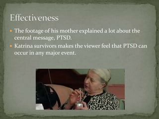  The footage of his mother explained a lot about the
central message, PTSD.
 Katrina survivors makes the viewer feel that PTSD can
occur in any major event.
 
