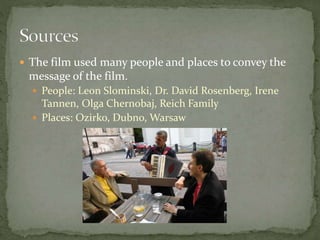  The film used many people and places to convey the
message of the film.
 People: Leon Slominski, Dr. David Rosenberg, Irene
Tannen, Olga Chernobaj, Reich Family
 Places: Ozirko, Dubno, Warsaw
 