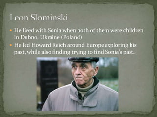  He lived with Sonia when both of them were children
in Dubno, Ukraine (Poland)
 He led Howard Reich around Europe exploring his
past, while also finding trying to find Sonia’s past.
 