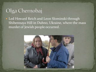  Led Howard Reich and Leon Slominski through
Shibennaya Hill in Dubno, Ukraine, where the mass
murder of Jewish people occurred.
 