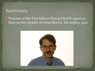  Prisoner of Her Past follows Howard Reich’s quest to
find out the mystery of Sonia Reich’s, his mother, past.
 