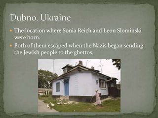  The location where Sonia Reich and Leon Slominski
were born.
 Both of them escaped when the Nazis began sending
the Jewish people to the ghettos.
 