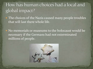  The choices of the Nazis caused many people troubles
that will last there whole life.
 No memorials or museums to the holocaust would be
necessary if the Germans had not exterminated
millions of people.
 