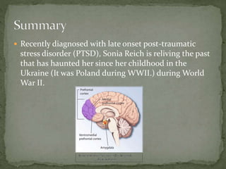  Recently diagnosed with late onset post-traumatic
stress disorder (PTSD), Sonia Reich is reliving the past
that has haunted her since her childhood in the
Ukraine (It was Poland during WWII.) during World
War II.
 