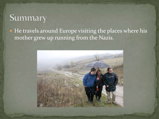  He travels around Europe visiting the places where his
mother grew up running from the Nazis.
 