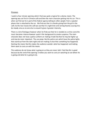 Prisoners
I watch a four minute opening which I feel was quite a typical for a drama movie. The
opening was set first in Chinese café and then the main character getting into his car. This is
when we find out he is part of the federal agency talking to other people from a speaker
phone that is attached to the car. We find out that it is thanks giving from the girl in the
café. As the man leaves the café we see that it is night time and raining heavily causing it to
be moody also as no one else is around it gives it greater intensity.
There is a lot of dialogue however when he finds out that he is needed at a crime scene the
music becomes intense however quiet it the background to create suspense. The main
character does not have a police uniform on making it look like that he may be higher up
and may be more important. The use props like the police cars which have the police lights
that stand out from the dark night and rain making it clear that something has happened.
Starting the movie like this makes the audience wonder what has happened and making
them want to carry on with the movie.
The audience do not know what is going on as they are never told. I feel like this is good
because by the end of the opening it makes you want to carry on watching to see where he
is going and what he is going to do.
 
