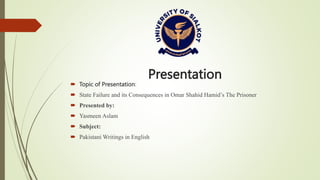 Presentation
 Topic of Presentation:
 State Failure and its Consequences in Omar Shahid Hamid’s The Prisoner
 Presented by:
 Yasmeen Aslam
 Subject:
 Pakistani Writings in English
 