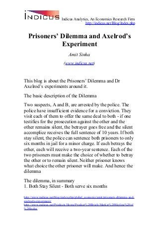 Indicus Analytics, An Economics Research Firm
http://indicus.net/Blog/Index.php
Prisoners’ Dilemma and Axelrod’s
Experiment
Amit Sinha
(www.indicus.net)
This blog is about the Prisoners’ Dilemma and Dr
Axelrod’s experiments around it.
The basic description of the Dilemma
Two suspects, A and B, are arrested by the police. The
police have insufficient evidence for a conviction. They
visit each of them to offer the same deal to both - if one
testifies for the prosecution against the other and the
other remains silent, the betrayer goes free and the silent
accomplice receives the full sentence of 10 years. If both
stay silent, the police can sentence both prisoners to only
six months in jail for a minor charge. If each betrays the
other, each will receive a two-year sentence. Each of the
two prisoners must make the choice of whether to betray
the other or to remain silent. Neither prisoner knows
what choice the other prisoner will make. And hence the
dilemma
The dilemma, in summary
1. Both Stay Silent - Both serve six months
http://www.indicus.net/blog/index.php/global_economy/amit/prisoners-dilemma-and-
axelrods-experiment/
http://www.indicus.net/Products/Home/Product%20Briefs/Market%20Skyline%20of
%20India/
 
