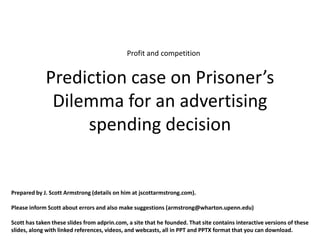 Profit and competition


             Prediction case on Prisoner’s
              Dilemma for an advertising
                  spending decision


Prepared by J. Scott Armstrong (details on him at jscottarmstrong.com).

Please inform Scott about errors and also make suggestions (armstrong@wharton.upenn.edu)

Scott has taken these slides from adprin.com, a site that he founded. That site contains interactive versions of these
slides, along with linked references, videos, and webcasts, all in PPT and PPTX format that you can download.
 
