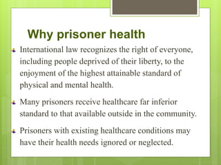 Why prisoner health
International law recognizes the right of everyone,
including people deprived of their liberty, to the
enjoyment of the highest attainable standard of
physical and mental health.
Many prisoners receive healthcare far inferior
standard to that available outside in the community.
Prisoners with existing healthcare conditions may
have their health needs ignored or neglected.
 